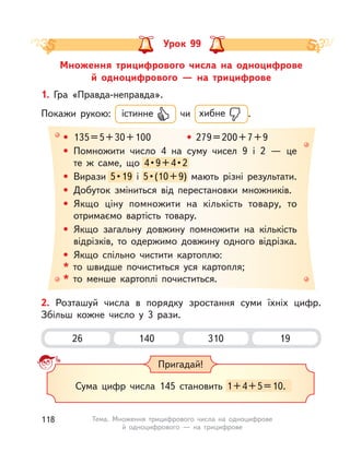 Множення трицифрового числа на одноцифрове
й одноцифрового  — на трицифрове
Урок 99
• 135=5+30+100 • 279=200+7+9
• Помножити число 4 на суму чисел 9 і  2  — це
те  ж саме, що 4•9+4•2
• Вирази 5•19 і  5•(10+9) мають різні результати.
• Добуток зміниться від перестановки множників.
• Якщо ціну помножити на кількість товару, то
отримаємо вартість товару.
• Якщо загальну довжину помножити на кількість
відрізків, то одержимо довжину одного відрізка.
• Якщо спільно чистити картоплю:
* то швидше почиститься уся картопля;
* то менше картоплі почиститься.
4•9+4•2
Вирази 5•19 і  5••19 і  5•(10+9) мають різні результати.
1. Гра «Правда-неправда».
Покажи рукою: істинне чи хибне .
2. Розташуй числа в  порядку зростання суми їхніх цифр.
Збільш кожне число у  3 рази.
26 310140 19
Пригадай!
Сума цифр числа 145 становить 1+4+5=10.
118 Тема. Множення трицифрового числа на одноцифрове
й одноцифрового  — на трицифрове
 