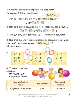4. Що слід змінити у  формулюванні попередніх трьох указі-
вок, щоб обчислити вираз 3•242= ?
Обчисли його.
5.
443•2
3•327
265•3
4•225
217•4
5•132
185•5
7•114
124•8
3. Спробуй самостійно опрацювати нову тему.
Ти зможеш! Дій за вказівками.
242•3=
3) Знайди суму цих добутків. Це  — загальний результат.
1) Запиши число 242 як суму розрядних доданків.
2) Помнож кожен доданок на 3. Ти одержиш три добутки.
242= + +
( + + )•3= •3+ •3+ •3
6. У школі — велика
перерва.
1) На подвір’ї діти
надувають кульки.
Продукти́вність
праці
5 кульок за хвилину
Загальний
ви́робіток
35 кульок
Час роботи
? хв
119Тема. Множення трицифрового числа на одноцифрове
й одноцифрового  — на трицифрове
 