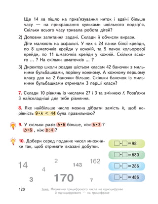Ще 14  хв пішло на прив’язування ниток і  вдвічі більше
часу  — на прикрашання кульками шкільного подвір’я.
Скільки всього часу тривала робота дітей?
2) Доповни запитання задачі. Склади й обчисли вирази.
Діти малюють на асфальті. У  них є 24 пачки білої крейди,
по 8 шматочків крейди у  кожній, та 9 пачок кольорової
крейди,  по 11 шматочків крейди у  кожній. Скільки всьо-
го  ...  ? На  скільки шматочків ... ?
3) Директор школи роздав шістьом класам 42 баночки з миль-
ними бульбашками, порівну кожному. А кожному першому
класу дав на 2 баночки більше. Скільки баночок із  миль-
ними бульбашками отримали 3 перші класи?
7. Склади 10 рівнянь із числами 27 і 3 та змінною f. Розв’яжи
3 найскладніші для тебе рівняння.
8. Яке найбільше число можна дібрати замість k, щоб не-
рівність 9•k < 44 була правильною?рівність 9•k < 44 була правильною?k < 44 була правильною?< 44 була правильною?k
9. У  скільки разів b•6 більше, ніж b•3 ?
b•6 , ніж b:4 ?
b•6 більше, ніж b•3 ?
b•6 , ніж b:4 ?
10. Добери серед поданих чисел множни-
ки так, щоб отримати вказані добутки.
• =98
• =680
• =286
• =486
120 Тема. Множення трицифрового числа на одноцифрове
й одноцифрового  — на трицифрове
 