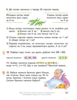 11. Знайди значення виразів m+4•n та (m+4)•n ,
якщо m=2, n=113. Що в  них цікавого? Прочитай вирази.
m+4•n та (та (m+4)•n ,
12. Бабуся напекла булочок удвічі більше,
ніж тістечок. Коли вона спекла ще 10  тіс-
течок, булочок і  тістечок стало порівну.
Скільки булочок напекла бабуся?
Старша сестра може
почистити весь горох
за 9 хв
Молодша сестра може
почистити весь горох
за  6 хв
9. Дві сестри принесли з  городу 36 стручків гороху.
1) Якщо сестри чиститимуть горох разом, то їм потрібно для
цього: а  більше ніж 9  хв.; б менше ніж 6  хв.;
в  більше ніж 6  хв, але менше ніж 9  хв.
2) Скільки стручків гороху почистить кожна сестра за 1  хв?
А  обидві сестри за 1  хв?
3) Перевір множенням, чи встигнуть сестри почистити всі
стручки за 3  хв, якщо працюватимуть разом. А  за 4  хв?
цього: а  більше ніж 9  хв.; б  більше ніж 9  хв.; б менше ніж 6  хв.;
в  більше ніж 6  хв, але менше ніж 9  хв.
10. Підбери пари чисел, що дають добуток між 500 і  600.
62, 85, 106перший множник: 5, 7, 9другий множник:
123Тема. Сполучний закон множення. Пропедевтика
розв’язування задач на спільну роботу
 