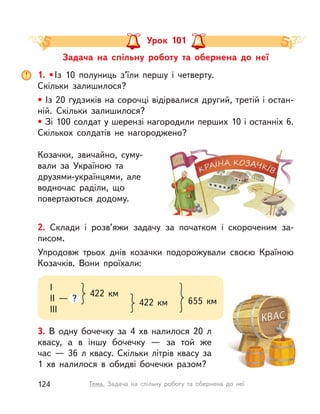 Козачки, звичайно, суму-
вали за Україною та
друзями-українцями, але
водночас раділи, що
повертаються додому.
Задача на спільну роботу та обернена до неї
Урок 101
3. В  одну бочечку за 4  хв налилося 20  л
квасу, а  в іншу бочечку  — за той же
час  — 36  л квасу. Скільки літрів квасу за
1  хв налилося в  обидві бочечки разом?
1. •Із 10 полуниць з’їли першу і  четверту.
Скільки залишилося?
• Із 20 ґудзиків на сорочці відірвалися другий, третій і остан-
ній. Скільки залишилося?
• Зі 100 солдат у шерензі нагородили перших 10 і останніх 6.
Скількох солдатів не нагороджено?
2. Склади і  розв’яжи задачу за початком і  скороченим за-
писом.
Упродовж трьох днів козачки подорожували своєю Країною
Козачків. Вони проїхали:
I
II  — ?
III
422  км
422  км 655  км
124 Тема. Задача на спільну роботу та обернена до неї
 