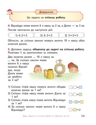 4. Відчайдух може випити 6 л квасу за 2 хв, а Дзиґа — за 3 хв.
Постав запитання до наступних дій:
1) 6:2=3 2) 6:3=2 3) 3+2=5
Обчисли, за скільки хвилин можуть випити 10  л квасу обоє
козачків разом.
Довідничок
Це задача на спільну роботу.
5. Доповни задачу, обернену до задачі на спільну роботу.
Розв’яжи її за запитаннями та схемами.
Два козачки разом … 10  л квасу за
…  хв. За скільки хвилин може
випити 6  л квасу
козачок Відчай-
дух, якщо
Дзиґа може
це зробити
за  3  хв?
1) Скільки літрів квасу можуть випити обидва
козачки разом за 1  хв?
2) Скільки літрів квасу може випити Дзиґа за
1  хв?
3) Скільки літрів квасу може випити Відчайдух
за 1  хв?
4) За скільки хвилин може випити 6  л квасу
Відчайдух?
: =
: =
– =
: =2
125Тема. Задача на спільну роботу та обернена до неї
 