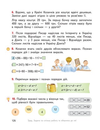 6. Відомо, що у  Країні Козачків усе коштує вдвічі дешевше.
Заміни дані задачі згідно із  цією умовою та розв’яжи її.
Літр квасу коштує 20 грн. За першу бочку квасу заплатили
400 грн, а  за другу  — 600 грн. Скільки літрів квасу було
в  першій бочці і  скільки  — у  другій?
7. Після подорожі Писар надіслав по Інтернету в  Україну
320  листів, Відчайдух  — на 40 листів менше, ніж Писар,
а  Дзиґа  — у  3 рази менше, ніж Писар і  Відчайдух разом.
Скільки листів надіслав в  Україну Дзиґа?
9. Перепиши вирази і  познач порядок дій.
a•b•c–d:e•f
a:b+c•d–e:f
a–b•c•d–e•f
a+(b•c–d):e–f
10. Підбери вказані числа у віконця так,
щоб рівності були правильними.
8
100
4
12
• – =20
– • =52
• + =
8. Козачки вчать своїх друзів обчислювати вирази. Познач
порядок дій і  знайди значення виразів.
4 •(96–88)•10–117=
( +247):90+7•9=
( +6•80–308):60=
126 Тема. Задача на спільну роботу та обернена до неї
 