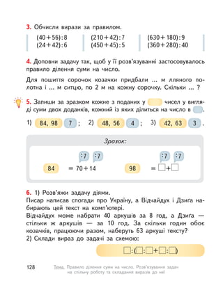 4. Доповни задачу так, щоб у її розв’язуванні застосовувалось
правило ділення суми на число.
Для пошиття сорочок козачки придбали …  м лляного по-
лотна і  …  м ситцю, по 2  м на кожну сорочку. Скільки … ?
3. Обчисли вирази за правилом.
(40+56):8
(24+42):6
(210+42):7
(450+45):5
(630+180):9
(360+280):40
5. Запиши за зразком кожне з поданих у  чисел у вигля-
ді суми двох доданків, кожний із яких ділиться на число в  .
1) 84, 98 ;7 2) 48, 56 ;4 3) 42, 63 .3
Зразок:
84 = 70+14
:7 :7
98 = +
:7 :7
6. 1) Розв’яжи задачу діями.
Писар написав спогади про Україну, а  Відчайдух і Дзиґа на-
бирають цей текст на комп’ютері.
Відчайдух може набрати 40 аркушів за 8 год, а  Дзиґа  —
стільки ж аркушів  — за 10 год. За скільки годин обоє
козачків, працюючи разом, наберуть 63 аркуші тексту?
2) Склади вираз до задачі за схемою:
:( : + : )
128 Тема. Правило ділення суми на число. Розв’язування задач
на спільну роботу та складання виразів до неї
 