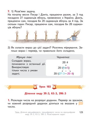 7. 1) Розв’яжи задачу.
На початку весни Писар і  Дзиґа, працюючи разом, за 3  год
посадили 27 саджанців яблунь, привезених з  України. Дзиґа,
працюючи сам, посадив би 20 саджанців яблунь за 4 год. За
скільки годин Писар, працюючи сам, посадив би 20  саджан-
ців яблунь?
2) Як скласти вираз до цієї задачі? Розглянь міркування. За-
пиши вираз і перевір, чи правильно його складено.
Міркую так:
Складаю вираз,
починаючи з  останньої дії.
Використовую
тільки числа з  умови
задачі.
Чернетка:
20:4
20:(9–5)–
20:(27:3–20:4)
Ділення виду 39:3, 63:3, 396:3
Урок 103
1. Розклади числа на розрядні доданки. Перевір за зразком,
чи кожний розрядний доданок ділиться на вказане у 
число.
129Тема. Ділення двоцифрового, трицифрового числа на одноцифрове
виду 39:3, 63:3, 396:3. Розв’язування задач
 