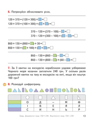 7. За 3 квитки на екскурсію корабликом уздовж узбережжя
Чорного моря козачки заплатили 240 грн. У  скільки разів
дорожчий квиток на таку ж екскурсію на яхті, якщо він коштує
160 грн?
6. Потренуйся обчислювати усно.
120+370=(120+300)+ =
120+370=(100+300)+( + )=
370–120=(370–100)– =
370–120=(300–100)+( – )=
860+130=(860+ )+30=
860+130=( +100)+( + )=
860–130=(860– )– =
860–130=(800– )+(60– )=
8. Розкодуй шифрограму.
МД Ф–О
ЯВ ЛЕІ
ЬИ РНС
.
13Тема. Додавання виду 350+240. Віднімання виду 350–240
 