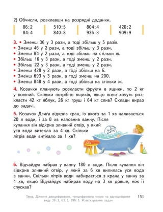 2) Обчисли, розклавши на розрядні доданки.
86:2
84:4
510:5
840:8
804:4
936:3
420:2
909:9
3. • Зменш 36 у  3 рази, а  тоді збільш у  5 разів.
• Зменш 46 у  2 рази, а  тоді збільш у  3 рази.
• Зменш 84 у  2 рази, а  тоді збільш на стільки ж.
• Збільш 16 у  3 рази, а  тоді зменш у  2 рази.
• Збільш 22 у  3 рази, а  тоді зменш у  2 рази.
• Зменш 428 у  2 рази, а  тоді збільш на 6.
• Зменш 693 у  3 рази, а  тоді зменш на 200.
• Зменш 848 у  4 рази, а  тоді збільш на стільки ж.
4. Козачки планують розкласти фрукти в  ящики, по 2  кг
у  кожний. Скільки потрібно ящиків, якщо вони хочуть роз-
класти 42  кг яблук, 26  кг груш і  64  кг слив? Склади вираз
до задачі.
5. Козачок Дзиґа відкрив кран, із якого за 1 хв наливається
20  л води, і  за 8  хв наповнив ванну. Після
купання він відкрив зливний отвір, у який
уся вода витекла за 4  хв. Скільки
літрів води витікало за 1  хв?
6. Відчайдух набрав у  ванну 180  л води. Після купання він
відкрив зливний отвір, у  який за 6  хв вилилась уся вода
з  ванни. Скільки літрів води набирається з  крана у  ванну за
1  хв, якщо Відчайдух набирав воду на 3  хв довше, ніж її
спускав?
131Тема. Ділення двоцифрового, трицифрового числа на одноцифрове
виду 39:3, 63:3, 396:3. Розв’язування задач
 