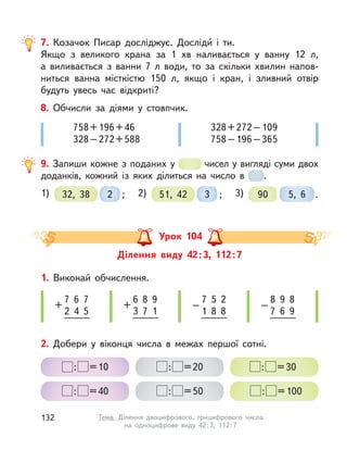 7. Козачок Писар досліджує. Досліди́ і  ти.
Якщо з  великого крана за 1  хв наливається у  ванну 12  л,
а  виливається з  ванни 7  л води, то за скільки хвилин напов-
ниться ванна місткістю 150 л, якщо і  кран, і  зливний отвір
будуть увесь час відкриті?
8. Обчисли за діями у  стовпчик.
758+196+46
328–272+588
328+272–109
758–196–365
9. Запиши кожне з поданих у  чисел у вигляді суми двох
доданків, кожний із  яких ділиться на число в  .
1) 32, 38 ;2 2) 51, 42 ;3 3) 90 5, 6 .
Ділення виду 42:3, 112:7
Урок 104
2. Добери у  віконця числа в  межах першої сотні.
: =10
: =40
: =20
: =50
: =30
: =100
7 6 7
2 4 5
+
7 5 2
1 8 8
–
6 8 9
3 7 1
+
8 9 8
7 6 9
–
1. Виконай обчислення.
132 Тема. Ділення двоцифрового, трицифрового числа
на одноцифрове виду 42:3, 112:7
 
