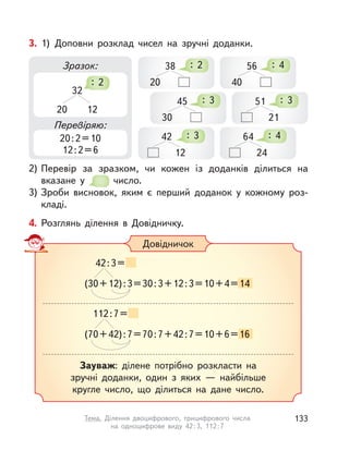 4. Розглянь ділення в  Довідничку.
Довідничок
(30+12):3=30:3+12:3=10+4=14=14
42:3=
(70+42):7=70:7+42:7=10+6=16=16
112:7=
Зауваж: ділене потрібно розкласти на
зручні доданки, один з  яких  — найбільше
кругле число, що ділиться на дане число.
3. 1) Доповни розклад чисел на зручні доданки.
2) Перевір за зразком, чи кожен із доданків ділиться на
вказане у  число.
3) Зроби висновок, яким є перший доданок у  кожному роз-
кладі.
Зразок:
Перевіряю:
20:2=10
12:2=6
32
20 12
: 2
38
20
: 2
45
30
: 3
56
40
: 4
51
21
: 3
64
24
: 442
12
: 3
133Тема. Ділення двоцифрового, трицифрового числа
на одноцифрове виду 42:3, 112:7
 