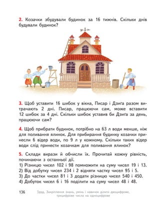 2. Козачки збудували будинок за 16 тижнів. Скільки днів
будували будинок?
3. Щоб уставити 16 шибок у  вікна, Писар і Дзиґа разом ви-
трачають 2 дні. Писар, працюючи сам, може вставити
12  шибок за 4 дні. Скільки шибок уставив би Дзиґа за день,
працюючи сам?
4. Щоб прибрати будинок, потрібно на 63 л води менше, ніж
для поливання ялинок. Для прибирання будинку козачки при-
несли 6 відер води, по 9  л у  кожному. Скільки таких відер
води слід принести козачкам для поливання ялинок?
5. Склади вирази й обчисли їх. Прочитай кожну рівність,
починаючи з  останньої дії.
1) Різницю чисел 102 і  98 помножити на суму чисел 19 і  13.
2) Від добутку чисел 234 і  2 відняти частку чисел 95 і  5.
3) До частки чисел 81 і  3 додати різницю чисел 540 і  450.
4) Добуток чисел 6 і  16 поділити на суму чисел 48 і  48.
136 Тема. Закріплення знань, умінь і  навичок ділити двоцифрове,
трицифрове числа на одноцифрове
 