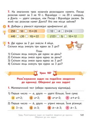 9. Дві курки за 2 дні знесли 4 яйця.
Скільки яєць знесуть три курки за 3 дні?
План
1) Скільки яєць знесуть дві курки за день?
2) Скільки яєць знесе одна курка за день?
3) Скільки яєць знесе одна курка за 3 дні?
4) Скільки яєць знесуть три курки за 3 дні?
7. На змаганнях троє козачків розкладали намети. Писар
розклав намет за 3  хв 10 с. Відчайдух  — на 20 с  швидше,
а  Дзиґа  — удвічі швидше, ніж Писар і Відчайдух разом. За
який час розклав намет Дзиґа? Хто яке місце зайняв?
8. Добери у  рівності відповідні арифметичні дії.
250 50 15=20
440 (30 10)=22
12 4 2=24
(123 3) 10=12
Розв’язування задач на подвійне зведення
до одиниці. Обернені до них задачі
Урок 107
1. Математичний тест (обери правильну відповідь).
1) Перше число  — а, друге  — удвічі більше. Їхня сума:
а а+2; б а•2; в а•а•2; г а+а•2.
2) Перше число  — b, друге  — утричі менше. Їхня різниця:
а 3–b; б b:3; в b–b:3; г b–3.
141Тема. Розв’язування задач на подвійне зведення до одиниці.
Обернені до них задачі
 