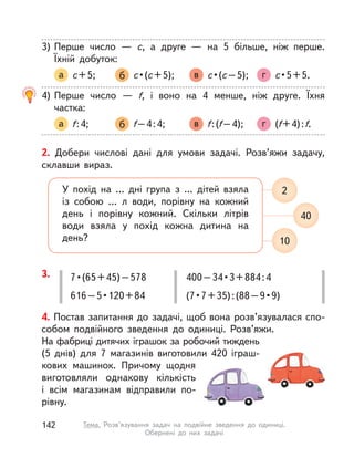 2. Добери числові дані для умови задачі. Розв’яжи задачу,
склавши вираз.
У похід на … дні група з  … дітей взяла
із собою …  л води, порівну на кожний
день і порівну кожний. Скільки літрів
води взяла у  похід кожна дитина на
день? 10
40
2
4. Постав запитання до задачі, щоб вона розв’язувалася спо-
собом подвійного зведення до одиниці. Розв’яжи.
На фабриці дитячих іграшок за робочий тиждень
(5 днів) для 7 магазинів виготовили 420 іграш-
кових машинок. Причому щодня
виготовляли однакову кількість
і  всім магазинам відправили по-
рівну.
3. 7•(65+45)–578
616–5•120+84
400–34•3+884:4
(7•7+35):(88–9•9)
3) Перше число  — с, а  друге  — на 5 більше, ніж перше.
Їхній добуток:
а с+5; б с•(с+5); в с•(с–5); г с•5+5.
4) Перше число  — f, і  воно на 4 менше, ніж друге. Їхня
частка:
а f:4; б f–4:4; в f:(f–4); г (f+4):f.
142 Тема. Розв’язування задач на подвійне зведення до одиниці.
Обернені до них задачі
 