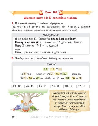 Ділення виду 51:17 способом підбору
Урок 108
1. Прочитай задачу і  закінчи міркування.
Гра містить 51 деталь, які запаковані по 17 штук у  кожний
мішечок. Скільки мішечків із  деталями містить гра?
Міркування:
Я не вмію 51:17. Спробую способом підбору.
Почну з  одиниці: в  1 пакет  — 17 деталей. Замало.
Беру 2 пакети: 17•2 = … (деталі).
……
Отже, гра містить … пакети з  деталями.
«Дякуємо за запрошення,
дорогі друзі! Сотні козач-
ків зголосилися приїхати
в  Україну наступного
разу. Ми плануємо від-
відати Одесу!»
2. Знайди частки способом підбору за зразком.
Зразок:
48 : 16 =
1) 1 раз  — замало; 2) 2 • 16 = 32  — замало;
3) 3 • 16 = 48  — підійшло. Отже, 48 : 16 = 3
24:12 45:15 65:13 56:14 60:12 57:19
144 Тема. Ділення виду 51:17 способом підбору
 