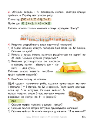 Слава Україні!
4. Козачки розробляють план наступної подорожі.
1) В Одесі козачки стануть табором біля моря на 12 тижнів.
Скільки це днів?
2) Кожна з  трьох сотень козачків розділиться на куренí по
25  осіб. Скільки куренів утвориться?
3) Козачки розташуються по шестеро
в  одному наметі і  візьмуть ще 4 на-
мети  — для кухні.
Скільки всього наметів потрібно
трьом сотням козачків?
5. Розв’яжи задачу за планом.
Щоб сушити наловлену рибу, козачки приготували мотузку
і  змотали її у  6 мотків, по 12  м кожний. Після цього залиши-
лося ще 5  м мотузки. Скільки вийшло б
мотків мотузки, якщо б усю мотузку козачки
розрізали на мотки, по 11  м кожний?
План
1) Скільки метрів мотузки у  шести мотках?
2) Скільки всього метрів мотузки приготували козачки?
3) Скільки вийшло б мотків мотузки довжиною 11 м кожний?
План
3. Обчисли вирази, і  ти дізнаєшся, скільки козачків планує
приїхати в  Україну наступного разу.
Спочатку: (500–75:25•26):2–11
Потім ще: 42:3+42:14+5+3•26
Скільки всього сотень козачків планує відвідати Одесу?
145Тема. Ділення виду 51:17 способом підбору
 