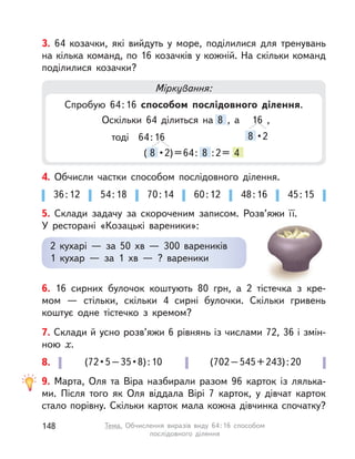 4. Обчисли частки способом послідовного ділення.
36:12 54:18 70:14 60:12 48:16 45:15
5. Склади задачу за скороченим записом. Розв’яжи її.
У ресторані «Козацькі вареники»:
2 кухарі  — за 50  хв  — 300 вареників
1 кухар  — за 1  хв  — ? вареники
3. 64 козачки, які вийдуть у  море, поділилися для тренувань
на кілька команд, по 16 козачків у кожній. На скільки команд
поділилися козачки?
Міркування:
Спробую 64:16 способом послідовного ділення.
Оскільки 64 ділиться на 8 , а
8 •2
16 ,
тоді 64:16
( 8 •2)=64: 8 :2= 4
9. Марта, Оля та Віра назбирали разом 96 карток із лялька-
ми. Після того як Оля віддала Вірі 7 карток, у  дівчат карток
стало порівну. Скільки карток мала кожна дівчинка спочатку?
8. (72•5–35•8):10 (702–545+243):20
6. 16 сирних булочок коштують 80 грн, а  2 тістечка з  кре-
мом  — стільки, скільки 4 сирні булочки. Скільки гривень
коштує одне тістечко з  кремом?
7. Склади й усно розв’яжи 6 рівнянь із числами 72, 36 і змін-
ною x.
148 Тема. Обчислення виразів виду 64:16 способом
послідовного ділення
 