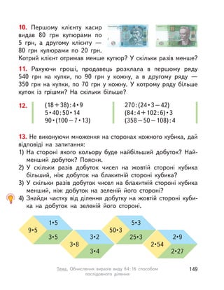 11. Рахуючи гроші, продавець розклала в  першому ряду
540  грн на купки, по 90 грн у  кожну, а  в другому ряду  —
350  грн на купки, по 70 грн у  кожну. У  котрому ряду більше
купок із грішми? На скільки більше?
12. (18+38):4•9
5•40:50•14
90•(100–7•13)
270:(24•3–42)
(84:4+102:6)•3
(358–50–108):4
10. Першому клієнту касир
видав 80 грн купюрами по
5  грн, а  другому клієнту  —
80 грн купюрами по 20 грн.
Котрий клієнт отримав менше купюр? У скільки разів менше?
13. Не виконуючи множення на сторонах кожного кубика, дай
відповіді на запитання:
1) На стороні якого кольору буде найбільший добуток? Най-
менший добуток? Поясни.
2) У  скільки разів добуток чисел на жовтій стороні кубика
більший, ніж добуток на блакитній стороні кубика?
3) У скільки разів добуток чисел на блакитній стороні кубика
менший, ніж добуток на зеленій його стороні?
4) Знайди частку від ділення добутку на жовтій стороні куби-
ка на добуток на зеленій його стороні.
9•5
3•5
1•5
50•3
25•3
5•3
3•8
3•4
3•2
2•54
2•27
2•9
149Тема. Обчислення виразів виду 64:16 способом
послідовного ділення
 