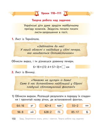 Творча робота над задачею
Уроки 110–111
Українські діти дуже зраділи майбутньому
приїзду козачків. Звідусіль почали писати
листи-запрошення в  гості.
1. Лист із Терно́поля.
Обчисли вираз, і  ти дізнаєшся довжину печери.
«Завітайте до нас!
У нашій області є найдовша у  світі печера,
яка називається Оптимістичною»
6•18+(72:4+57•2)=   км
«Чекаємо на зустріч із вами!
Саме в нас встановлено найбільший у Європі
плавучий світломузичний фонтан!»
2. Лист із Вінниці.
64:16 уг
96:8 ий
42•4 вде
628:2 Пі
55•2 нн
85:17 Б
1) Обчисли вирази. Розташуй результати в порядку їх спадан-
ня і  прочитай назву річки, де встановлений фонтан.
150 Тема. Закріплення знань, умінь і  навичок. Творча робота над задачею
 