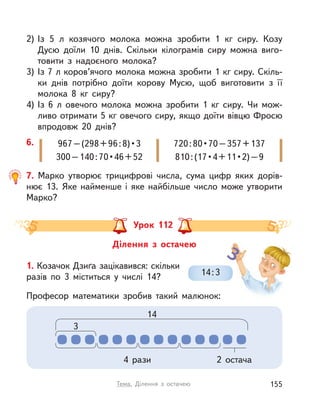 2) Із 5  л козячого молока можна зробити 1  кг сиру. Козу
Дусю доїли 10 днів. Скільки кілограмів сиру можна виго-
товити з  надоєного молока?
3) Із 7 л коров’ячого молока можна зробити 1 кг сиру. Скіль-
ки днів потрібно доїти корову Мусю, щоб виготовити з  її
молока 8  кг сиру?
4) Із 6  л овечого молока можна зробити 1  кг сиру. Чи мож-
ливо отримати 5 кг овечого сиру, якщо доїти вівцю Фросю
впродовж 20 днів?
7. Марко утворює трицифрові числа, сума цифр яких дорів-
нює  13. Яке найменше і  яке найбільше число може утворити
Марко?
6. 967–(298+96:8)•3
300–140:70•46+52
720:80•70–357+137
810:(17•4+11•2)–9
Ділення з  остачею
Урок 112
1. Козачок Дзиґа зацікавився: скільки
разів по 3 міститься у  числі 14?
Професор математики зробив такий малюнок:
2 остача
14
3
4 рази
14:3
155Тема. Ділення з  остачею
 