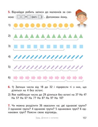 3)
1)
2)
6)
5)
4)
5. Відчайдух робить записи до малюнків за схе-
мою: : = (ост. ) . Допоможи йому.
6. 1) Запиши числа від 18 до 32 і  підкресли ті з  них, що
діляться на 4 без остачі.
2) Яке найбільше число до 29 ділиться без остачі на 3? На 4?
На 5? На 6? На 7? На 8? На 9? На 10?
7. Чи можна розділити 36 квасолин на: дві однакові групи?
3 однакові групи? 4 однакові групи? 5 однакових груп? 6 од-
накових груп? Поясни свою відповідь.
157Тема. Ділення з  остачею
 