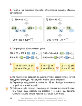 3. Поясни за схемами способи обчислення виразів. Закінчи
обчислення.
1) 260+40=
200+(60+40)=
200 200
60 40+
+ ==
2) 300–70=
200+(100–70)=
200200 100
70
– =
4. Потренуйся обчислювати усно.
320+80=300+( + )=
910+90= +( + )=
500–50=400+( – )=
800–40= +(100– )=
5.
1  м 70 см+30 см
50 дм+450 дм
1  км–90 м
1  км–900 м
2 м–30 см
4 м–40 см
6. По периметру квадратної, шестикутної і восьмикутної клумб
посадили троянди. Усі клумби мають рівні сторони.
1) Периметр квадратної клумби  — 32 м. Знайди периметри
другої та третьої клумб.
2) Скільки кущів троянд посадили по периметру кожної клум-
би, якщо кущі ростуть на відстані 1  м один від одного?
Скільки всього кущів троянд на трьох клумбах?
16 Тема. Додавання виду 260+40. Віднімання виду 300–70.
Задача на знаходження четвертого пропорційного (другий вид)
 