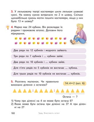 5. Розглянь малюнок. Чи правильно
виконано ділення з  остачею?
1) Чому при діленні на 4 не може бути остача 6?
2) Якою може бути остача при діленні на 3? А  при ділен-
ні  на  2?
14:4=2 (ост. 6)
Остача  — ?
3. У  ляльковому театрі костюмери шили лялькам шовкові
сукні. На кожну сукню витрачали по 2  м шовку. Скільки
щонайбільше суконь могли пошити костюмери, якщо у них
було 13  м шовку?
4. Марко має 24 кубики. Він розкладає їх
рядами і промовляє вголос. Доповни його
міркування.
Три ряди по 7 кубиків і  ... кубики зайві.
Два ряди по 12 кубиків і  жодного зайвого.
Два ряди по 10 кубиків і  ... кубики зайві.
Для п’яти рядів по 5 кубиків не вистачає ... кубика.
Для трьох рядів по 10 кубиків не вистачає ... кубиків.
160 Тема. Властивість остачі
 