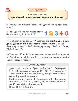 Довідничок
Властивість остачі:
при діленні остача завжди менша від дільника.
6. Запиши всі можливі остачі при діленні на 4; при ділен-
ні  на  7.
7. При діленні на яке число може
бути остача 1, 2, 3, 4 або 0?
Зразок міркувань:
Думаю, що у  частці буде приблизно 7. Перевіряю:
6•7=42. Знаходжу остачу: 50–42=8. Порівнюю її
з дільником: 8 > 6 (остача більша, ніж дільник), значить,
число 7 у  частці  — замале.
Пробую взяти у  частці 8. Перевіряю: 6•8=48. Остача:
50–48=2, а  2 < 6. І, дійсно, 48  — найбільше число
до 50, яке на́ціло ділиться на 6.
Отже, 50:6=8 (ост. 2).
• Як обчислити вираз 23:7? Згадую, яке найбільше число
до 23 ділиться на 7 без остачі (тобто на́ціло). Це 21.
Знаходжу частку: 21:7=3. Знаходжу остачу. 23–21=2. Отже,
23:7=3 (ост. 2)
• Обчислюю 50:6. Якщо важко згадати, яке найбільше число
до 50  ділиться на́ціло на 6, то можна спробувати знайти
частку методом підбору.
161Тема. Властивість остачі
 