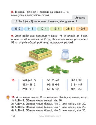 10. 540:(42:7)
453–26:2
250–9•8
562+388
918–447
702–259
50:25•47
92:46•95
60:12•32
11. А  — парне число, В  — непарне. Знайди ці числа, якщо:
1) А:В=8. Обидва числа менші, ніж 10.
2) А:В=2. Обидва числа більші, ніж 7, але менші, ніж 20.
3) А:В=6. Обидва числа більші, ніж 1, але менші, ніж 20.
4) А:В=4. Обидва числа більші, ніж 5, але менші, ніж 30.
9. Одна робітниця розклала у  банки 75  кг огірків за 3 год,
а інша — 48 кг огірків за 2 год. За скільки годин розклали б
98  кг огірків обидві робітниці, працюючи разом?
8. Виконай ділення і  перевір за зразком, чи
виконується властивість остачі.
40:628:519:410:414:315:2
16:3=5 (ост.1)  — остача 1 менша, ніж дільник 3.
Зразок:
162 Тема. Властивість остачі
 