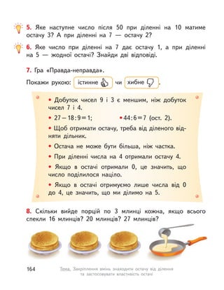 8. Скільки вийде порцій по 3 млинці кожна, якщо всього
спекли 16 млинців? 20 млинців? 27 млинців?
5. Яке наступне число після 50 при діленні на 10 матиме
остачу 3? А  при діленні на 7  — остачу 2?
6. Яке число при діленні на 7 дає остачу 1, а  при діленні
на  5  — жодної остачі? Знайди дві відповіді.
7. Гра «Правда-неправда».
Покажи рукою: істинне чи хибне .
• Добуток чисел 9 і  3 є меншим, ніж добуток
чисел 7 і  4.
• 27–18:9=1; •44:6=7 (ост. 2).
• Щоб отримати остачу, треба від діленого від-
няти дільник.
• Остача не може бути більша, ніж частка.
• При діленні числа на 4 отримали остачу 4.
• Якщо в  остачі отримали 0, це значить, що
число поділилося націло.
• Якщо в  остачі отримуємо лише числа від 0
до 4, це значить, що ми ділимо на 5.
164 Тема. Закріплення вмінь знаходити остачу від ділення
та застосовувати властивість остачі
 