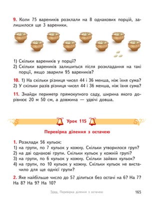 10. 1) На скільки різниця чисел 44 і 36 менша, ніж їхня сума?
2) У скільки разів різниця чисел 44 і 36 менша, ніж їхня сума?
11. Знайди периметр прямокутного саду, ширина якого до-
рівнює 20  м 50 см, а  довжина  — удвічі довша.
9. Коли 75 вареників розклали на 8 однакових порцій, за-
лишилося ще 3 вареники.
1) Скільки вареників у  порції?
2) Скільки вареників залишиться після розкладання на такі
порції, якщо зварили 95 вареників?
Перевірка ділення з  остачею
Урок 115
1. Розклади 56 кульок:
1) на групи, по 7 кульок у  кожну. Скільки утворилося груп?
2) на дві однакові групи. Скільки кульок у  кожній групі?
3) на групи, по 6 кульок у  кожну. Скільки зайвих кульок?
4) на групи, по 10 кульок у  кожну. Скільки кульок не виста-
чило для ще однієї групи?
2. Яке найбільше число до 57 ділиться без остачі на 6? На 7?
На 8? На 9? На 10?
165Тема. Перевірка ділення з  остачею
 