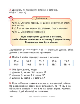 3. Дізнайся, як перевірити ділення з  остачею.
67:9=7 (ост. 4)
Перевіряю: 9•7+4=63+4=67  — отримали ділене, отже,
ділення з  остачею виконано правильно.
Довідничок
Крок 1. Спочатку перевір, чи дійсно виконується власти-
вість остачі:
4 < 9  — остача менша від дільника, і  це правильно.
Крок 2. Скористайся правилом:
Щоб перевірити ділення з  остачею,
треба дільник помножити на частку і  додати остачу.
Результатом має бути ділене.
5. Яке було ділене, якщо:
1) дільник 4, частка 10 і  остача 1?
2) дільник 5, частка 8 і  остача 3?
3) дільник 8, частка 7 і  остача 5?
4. Поділи і  зроби перевірку ділення з  остачею.
35:4
44:5
50:9
39:6
55:7
70:8
58:6
68:7
79:8
98:10
6. Лука та Максим готуються вдома до контрольної роботи.
На розв'язування задачі вони витрачають по 10  хв, а  на
обчислення виразів  — по 3  хв на кожен вираз. Розглянь
таблицю і  дай відповіді на запитання.
166 Тема. Перевірка ділення з  остачею
 