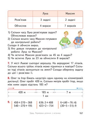 7. У  місті Львові сьогодні аерошоу. На аеродромі 17 літаків.
Скільки всього трійок літаків може піднятися в повітря? Скіль-
ки тоді літаків залишиться на землі? Склади обернену задачу
до цієї і  розв'яжи її.
1) Скільки часу Лука розв'язував задачі?
Обчислював вирази?
2) Скільки всього часу Максим готувався
до контрольної роботи?
Склади й  обчисли вираз.
3) Хто довше готувався до контрольної
роботи: Лука чи Максим?
4) Чи встигне Максим розв'язати за 45 хв 4 задачі?
5) Чи встигне Лука за 23 хв обчислити 8 виразів?
Розв’язав
Обчислив
Лука
3 задачі
4 вирази
Максим
2 задачі
7 виразів
9. 450+270–368
540–270+195
636:3+408
423•2–754
6•(40–76:4)
(30•5–51):9
1  км
420 м ? м185 м
8. Олег та Ігор біжать назустріч один одному на кілометровій
дистанції. Олег пробіг 420 м. Скільки метрів пробіг Ігор, якщо
між ними зараз відстань 185 м?
167Тема. Перевірка ділення з  остачею
 