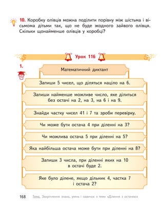 10. Коробку олівців можна поділити порівну між шістьма і ві-
сьмома дітьми так, що не буде жодного зайвого олівця.
Скільки щонайменше олівців у  коробці?
Урок 116
1.
Математичний диктант
Запиши найменше можливе число, яке ділиться
без остачі на 2, на 3, на 6 і  на 9.
Запиши 5 чисел, що діляться націло на 6.
Запиши 3 числа, при діленні яких на 10
в остачі буде 2.
Яке було ділене, якщо дільник 4, частка 7
і  остача 2?
Знайди частку чисел 41 і  7 та зроби перевірку.
Чи може бути остача 4 при діленні на 3?
Яка найбільша остача може бути при діленні на 8?
Чи можлива остача 5 при діленні на 5?
1.
168 Тема. Закріплення знань, умінь і  навичок з  теми «Ділення з  остачею»
 