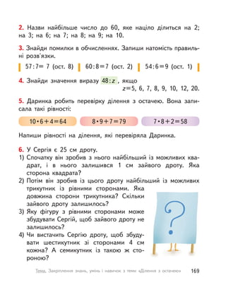2. Назви найбільше число до 60, яке націло ділиться на 2;
на 3; на 6; на 7; на 8; на 9; на 10.
3. Знайди помилки в обчисленнях. Запиши натомість правиль-
ні розв'язки.
57:7= 7 (ост. 8) 60:8=7 (ост. 2) 54:6=9 (ост. 1)
4. Знайди значення виразу 48:z , якщо
z=5, 6, 7, 8, 9, 10, 12, 20.
Знайди значення виразу 48:z , якщоz , якщоz
6. У  Сергія є 25 см дроту.
1) Спочатку він зробив з  нього найбільший із  можливих ква-
драт, і  в нього залишився 1 см зайвого дроту. Яка
сторона квадрата?
2) Потім він зробив із  цього дроту найбільший із можливих
трикутник із рівними сторонами. Яка
довжина сторони трикутника? Скільки
зайвого дроту залишилось?
3) Яку фігуру з  рівними сторонами може
збудувати Сергій, щоб зайвого дроту не
залишилось?
4) Чи вистачить Сергію дроту, щоб збуду-
вати шестикутник зі сторонами 4 см
кожна? А  семикутник із  такою ж сто-
роною?
5. Даринка робить перевірку ділення з  остачею. Вона запи-
сала такі рівності:
Напиши рівності на ділення, які перевіряла Даринка.
10•6+4=64 8•9+7=79 7•8+2=58
169Тема. Закріплення знань, умінь і  навичок з  теми «Ділення з  остачею»
 