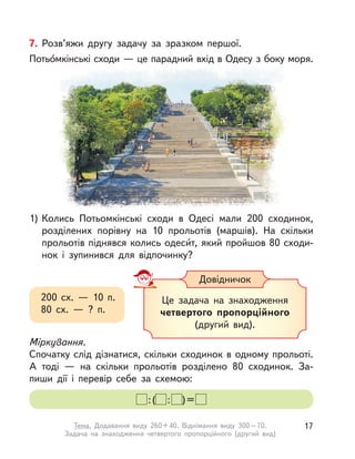 7. Розв’яжи другу задачу за зразком першої.
Потьо́мкінські сходи — це парадний вхід в Одесу з боку моря.
1) Колись Потьомкінські сходи в  Одесі мали 200 сходинок,
розділених порівну на 10 прольотів (маршів). На скільки
прольотів піднявся колись одеси́т, який пройшов 80 сходи-
нок і  зупинився для відпочинку?
Міркування.
Спочатку слід дізнатися, скільки сходинок в одному прольоті.
А  тоді  — на скільки прольотів розділено 80 сходинок. За-
пиши дії і  перевір себе за схемою:
:( : )=
200 сх.  — 10 п.
80 сх.  — ? п.
Це задача на знаходження
четвертого пропорційного
(другий вид).
Довідничок
17Тема. Додавання виду 260+40. Віднімання виду 300–70.
Задача на знаходження четвертого пропорційного (другий вид)
 