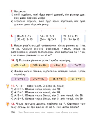 12. Число третього десятка поділили на 7. Отримали таку
саму остачу, як при діленні 36 на 5. Яке число ділили?
11. А  і В  — парні числа. Знайди їх, якщо:
1) А:В=3. Обидва числа менші, ніж 10;
2) А:В=8. Обидва числа менші, ніж 20;
3) А:В=4. Обидва числа більші, ніж 2, але менші, ніж 20;
4) А:В=7. Обидва числа більші, ніж 5, але менші, ніж 50.
9. Наталя розв'язала дві головоломки і кілька рівнянь за 1 год
10  хв. Скільки рівнянь розв'язала Наталя, якщо на
розв'язування кожної головоломки вона витратила по 17  хв,
а  на кожне рівняння  — по 4  хв?
8. 90–9:9•15
(90–9):9•15
54+14:2•3
(54+14):2•3
24:3+5•13
24:(3+5)•13
10. 1) Розв'яжи рівняння усно і  зроби перевірку.
2) Знайди корені рівнянь, підбираючи невідомі числа. Зроби
перевірку.
400:x=8
a•a=81
560:k=70
с•с=100
z:8=18
36:b=b
n:7=23
64:d=d
7. Накресли:
1) синій відрізок, який буде втричі довший, ніж різниця дов-
жин двох відрізків унизу;
2) червоний відрізок, який буде вдвічі коротший, ніж сума
довжин двох відрізків унизу.
170 Тема. Закріплення знань, умінь і  навичок з  теми «Ділення з  остачею»
 