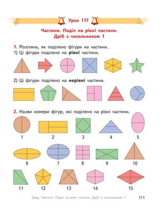 Частини. Поділ на рівні частини.
Дріб з  чисельником 1
Урок 117
2) Ці фігури поділено на нерівні частини.
1. Розглянь, як поділено фігури на частини.
1) Ці фігури поділено на рівні частини.
2. Назви номери фігур, які поділено на рівні частини.
32 41
76 8
5
9
1311 1412 15
10
171Тема. Частини. Поділ на рівні частини. Дріб з  чисельником 1
 