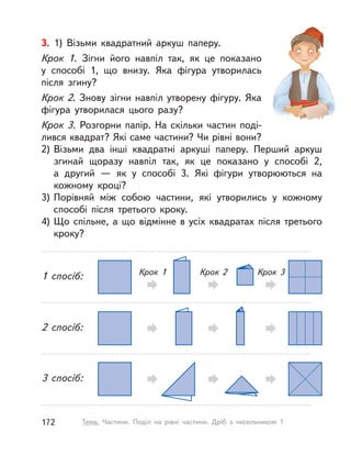 3. 1) Візьми квадратний аркуш паперу.
Крок 1. Зігни його навпіл так, як це показано
у  способі 1, що внизу. Яка фігура утворилась
після згину?
Крок 2. Знову зігни навпіл утворену фігуру. Яка
фігура утворилася цього разу?
Крок 3. Розгорни папір. На скільки частин поді-
лився квадрат? Які саме частини? Чи рівні вони?
2) Візьми два інші квадратні аркуші паперу. Перший аркуш
згинай щоразу навпіл так, як це показано у  способі 2,
а  другий  — як у  способі 3. Які фігури утворюються на
кожному кроці?
3) Порівняй між собою частини, які утворились у кожному
способі після третього кроку.
4) Що спільне, а що відмінне в усіх квадратах після третього
кроку?
1 спосіб: Крок 1 Крок 2 Крок 3
2 спосіб:
3 спосіб:
172 Тема. Частини. Поділ на рівні частини. Дріб з  чисельником 1
 