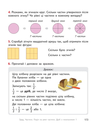 4. Розкажи, як згинали круг. Скільки частин утворилося після
кожного згину? Чи рівні ці частини в кожному випадку?
третій згин
? частин
другий згин
? частини
перший згин
? частини
5. Спробуй зігнути квадратний аркуш так, щоб отримати після
згинів такі фігури:
Скільки було згинів?
Скільки є частин?
6. Прочитай і  доповни за зразком.
Зразок:
Цілу хлібину розрізали на дві рівні частини.
Пів буханки хліба  — це одна
з двох половинок хлібини.
Записують так:
1
2
.
1
2
  — це дріб, де число 2 вказує,
на скільки рівних частин поділено цілу хлібину,
а число 1  — кількість частин, які взяли.
Дві половинки хліба  — це ціла хлібина:
1
2
і 
1
2
  — це
2
2
або 1.
173Тема. Частини. Поділ на рівні частини. Дріб з  чисельником 1
 