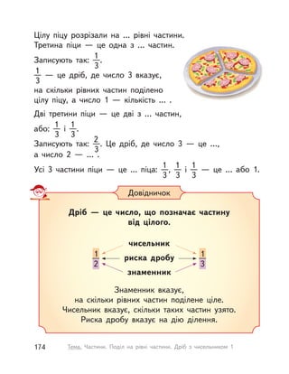Цілу піцу розрізали на … рівні частини.
Третина піци  — це одна з  … частин.
Записують так:
1
3
.
1
3
  — це дріб, де число 3 вказує,
на скільки рівних частин поділено
цілу піцу, а  число 1  — кількість … .
Дві третини піци  — це дві з  … частин,
або:
1
3
і 
1
3
.
Записують так:
2
3
. Це дріб, де число 3  — це …,
а число 2  — … .
Усі 3 частини піци  — це ... піца:
1
3
,
1
3
і 
1
3  
— це … або 1.
Довідничок
Дріб  — це число, що позначає частину
від цілого.
чисельник
риска дробу
знаменник
Знаменник вказує,
на скільки рівних частин поділене ціле.
Чисельник вказує, скільки таких частин узято.
Риска дробу вказує на дію ділення.
1
3
1
2
174 Тема. Частини. Поділ на рівні частини. Дріб з  чисельником 1
 