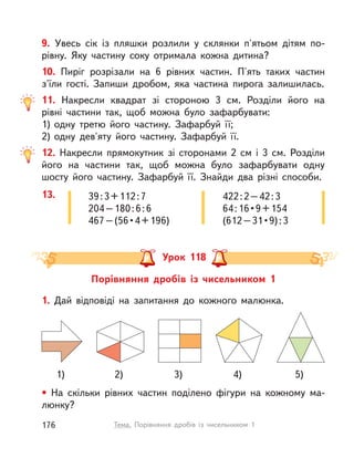 9. Увесь сік із пляшки розлили у  склянки п'ятьом дітям по-
рівну. Яку частину соку отримала кожна дитина?
10. Пиріг розрізали на 6 рівних частин. П'ять таких частин
з'їли гості. Запиши дробом, яка частина пирога залишилась.
11. Накресли квадрат зі стороною 3 см. Розділи його на
рівні частини так, щоб можна було зафарбувати:
1) одну третю його частину. Зафарбуй її;
2) одну дев'яту його частину. Зафарбуй її.
12. Накресли прямокутник зі сторонами 2 см і  3 см. Розділи
його на частини так, щоб можна було зафарбувати одну
шосту його частину. Зафарбуй її. Знайди два різні способи.
13. 39:3+112:7
204–180:6:6
467–(56•4+196)
422:2–42:3
64:16•9+154
(612–31•9):3
Порівняння дробів із чисельником 1
Урок 118
1. Дай відповіді на запитання до кожного малюнка.
• На скільки рівних частин поділено фігури на кожному ма-
люнку?
3) 5)1) 2) 4)
176 Тема. Порівняння дробів із чисельником 1
 