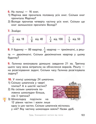 6. На полиці  — 16 книг.
1) Марічка вже прочитала половину усіх книг. Скільки книг
прочитала Марічка?
2) Володя прочитав четверту частину усіх книг. Скільки ще
книг залишилося прочитати Володі?
8. У будинку — 80 квартир. 1
4
квартир — трикімнатні, а реш-
та  — двокімнатні. Скільки двокімнатних квартир у  цьому
будинку?
7. Знайди:
1
2
від 18 1
8
від 48 1
4
від 100 1
5
від 50
9. Галинка виконувала домашнє завдання 21  хв. Третину
цього часу вона витратила на обчислення виразів. Решту  —
на розв'язування задачі. Скільки часу Галинка розв'язувала
задачу?
10. У плитці шоколаду 24 шматочки.
1) Скільки шматочків у  чверті
плитки? А  в  шостій частині?
2) На скільки шматочків по-
ловина шоколадки більша,
ніж її третина?
3) Шоколадку поділили на
12  рівних частин і  взяли лише
одну із цих частин. Скільки шматочків містилось
у  ній? Яку частину шоколадки взяли? Назви дріб.
183Тема. Знаходження частини від числа
 