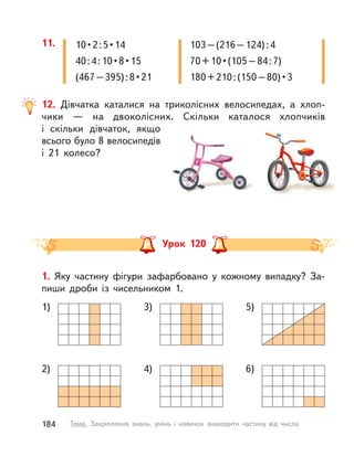 12. Дівчатка каталися на триколісних велосипедах, а  хлоп-
чики  — на двоколісних. Скільки каталося хлопчиків
і  скільки дівчаток, якщо
всього було 8 велосипедів
і  21 колесо?
11. 103–(216–124):4
70+10•(105–84:7)
180+210:(150–80)•3
10•2:5•14
40:4:10•8•15
(467–395):8•21
Урок 120
1. Яку частину фігури зафарбовано у  кожному випадку? За-
пиши дроби із  чисельником 1.
2) 4) 6)
1) 3) 5)
184 Тема. Закріплення знань, умінь і  навичок знаходити частину від числа
 