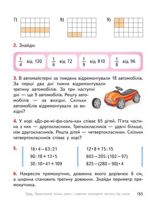 7) 8) 9)
2. Знайди:
1
4
від 120 1
6
від 72 1
9
від 810 1
8
від 96
3. В автомайстерні за тиждень відремонтували 18 автомобілів.
За перші два дні тижня відремонтували
третину автомобілів. За три наступні
дні — ще 9 автомобілів. Решту авто-
мобілів  — за вихідні. Скільки
автомобілів відремонтували за ви-
хідні?
4. У  хорі «До-ре-мі-фа-соль-ка» співає 65 дітей. П'ята части-
на з них — другокласники. Третьокласників — удвічі більше,
ніж другокласників. Решта дітей — четвертокласники. Скільки
четвертокласників співає у  хорі?
6. Накресли прямокутник, довжина якого дорівнює 6 см,
а  ширина становить третину довжини. Знайди периметр пря-
мокутника.
5. 16•4–63:21
90:18+13•5
30:10•41+109
12•8+75:15
603–205:(102–97)
825–(280–90)•4
185Тема. Закріплення знань, умінь і  навичок знаходити частину від числа
 