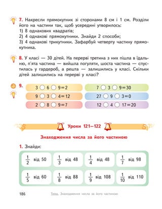 8. У класі — 30 дітей. На перерві третина з них пішла в їдаль-
ню, п'ята частина — вийшла погуляти, шоста частина — спус-
тилась у  гардероб, а  решта  — залишились у  класі. Скільки
дітей залишились на перерві у  класі?
9. 3 6 9=2 7 3 9=30
9 3 4=12 27 9 3=0
2 8 9=7 12 4 17=20
Знаходження числа за його частиною
1. Знайди:
1
2
від 50 1
3
від 48 1
4
від 48 1
7
від 98
1
5
від 60 1
8
від 88 1
9
від 108 1
10
від 110
Уроки 121–122
7. Накресли прямокутник зі сторонами 8 см і  1 см. Розділи
його на частини так, щоб усередині утворилось:
1) 8 однакових квадратів;
2) 4 однакові прямокутники. Знайди 2 способи;
3) 4 однакові трикутники. Зафарбуй четверту частину прямо-
кутника.
186 Тема. Знаходження числа за його частиною
 