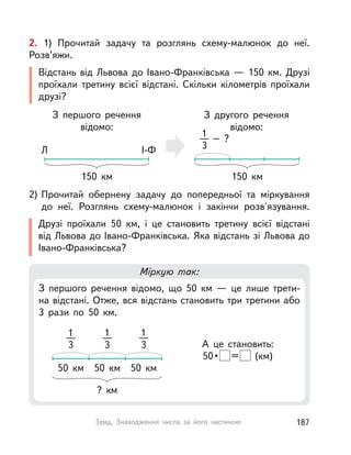 Міркую так:
З першого речення відомо, що 50  км  — це лише трети-
на відстані. Отже, вся відстань становить три третини або
3 рази по 50  км.
А це становить:
50• = (км)
?  км
50  км 50  км 50  км
1
3
1
3
1
3
2) Прочитай обернену задачу до попередньої та міркування
до неї. Розглянь схему-малюнок і закінчи розв'язування.
Друзі проїхали 50  км, і  це становить третину всієї відстані
від Львова до Івано-Франківська. Яка відстань зі Львова до
Івано-Франківська?
2. 1) Прочитай задачу та розглянь схему-малюнок до неї.
Розв’яжи.
Відстань від Львова до Івано-Франківська — 150 км. Друзі
проїхали третину всієї відстані. Скільки кілометрів проїхали
друзі?
З другого речення
відомо:
150  км
– ?1
3
З першого речення
відомо:
150  км
Л І-Ф
187Тема. Знаходження числа за його частиною
 