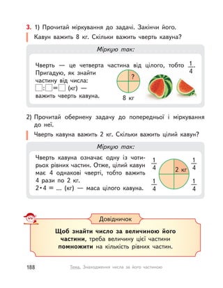 Чверть  — це четверта частина від цілого, тобто 1
4
.
Пригадую, як знайти
частину від числа:
: = (кг) —
важить чверть кавуна.
Довідничок
Щоб знайти число за величиною його
частини, треба величину цієї частини
помножити на кількість рівних частин.
3. 1) Прочитай міркування до задачі. Закінчи його.
Кавун важить 8  кг. Скільки важить чверть кавуна?
Міркую так:
4
?
8  кг
Міркую так:
Чверть кавуна означає одну із  чоти-
рьох рівних частин. Отже, цілий кавун
має 4 однакові чверті, тобто важить
4  рази по 2  кг.
2•4 = … (кг)  — маса цілого кавуна.
1
4
1
4
1
4
1
4
2  кг
2) Прочитай обернену задачу до попередньої і  міркування
до  неї.
Чверть кавуна важить 2  кг. Скільки важить цілий кавун?
188 Тема. Знаходження числа за його частиною
 