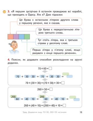 3. «Я першим зустрічаю й  останнім проводжаю всі кораблі,
що приходять в  Одесу. Хто я? Даю підказки:
Ця буква є останньою літерою другого слова
у  першому реченні, яке я сказав.
Ця буква є передостанньою літе-
рою третього слова.
Тут стоїть літера, яка є третьою
справа у  десятому слові.
Перша літера у  п'ятому слові, якщо
рахувати з  кінця першого речення».
4. Поясни, як додавати способом розкладання на зручні
доданки.
70+60=
260+50=
70+(30+30)=(70+30)+30=
260+(40+10)=(260+40)+10=
70 7030 3030 30+ = =+
40 4010 10+ = =+
200
60
200
60
19Тема. Додавання виду 70+60, 260+50 частинами
 