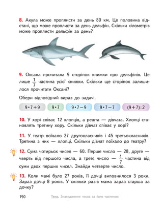 13. Коли мамі було 27 років, її дочці виповнилося 3 роки.
Зараз дочці 8 років. У  скільки разів мама зараз старша за
дочку?
12. Сума чотирьох чисел — 60. Перше число — 28, друге —
чверть від першого числа, а  третє число  — 1
7
  частина від
суми двох перших чисел. Знайди четверте число.
10. У  хорі співає 12 хлопців, а  решта  — дівчата. Хлопці ста-
новлять третину хору. Скільки дівчат співає у  хорі?
11. У  театр поїхало 27 другокласників і  45 третьокласників.
Третина з  них  — хлопці. Скільки дівчат поїхало до театру?
9. Оксана прочитала 9 сторінок книжки про дельфінів. Це
лише 1
7
частина усієї книжки. Скільки ще сторінок залиши-
лося прочитати Оксані?
Обери відповідний вираз до задачі.
9•7+9 9•7 9•7–9 9•7–7 (9+7):2
8. Акула може проплисти за день 80  км. Це половина від-
стані, що може проплисти за день дельфін. Скільки кілометрів
може проплисти дельфін за день?
190 Тема. Знаходження числа за його частиною
 