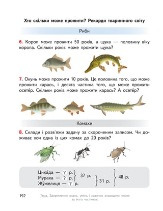 8. Склади і  розв'яжи задачу за скороченим записом. Чи до-
живає хоч одна із  цих комах до 20 років?
Комахи
Цика́да  — ? р.
Мураха  — ? р.
Жу́желиця — ? р.
37 р.
31 р.
48 р.
Хто скільки може прожити? Рекорди тваринного світу
7. Окунь може прожити 10 років. Це половина того, що може
прожити карась, і  десята частина того, що може прожити
осете́р. Скільки років може прожити карась? А  осете́р?
6. Короп може прожити 50 років, а  щука  — половину віку
коропа. Скільки років може прожити щука?
Риби
192 Тема. Закріплення знань, умінь і  навичок знаходити число
за його частиною
 