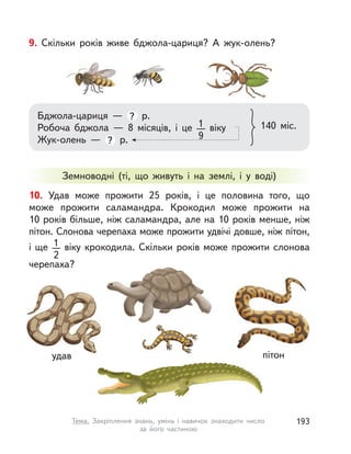 9. Скільки років живе бджола-цариця? А  жук-олень?
Бджола-цариця  — ? р.
Робоча бджола  — 8 місяців, і  це 1
9
віку
Жук-олень  — ? р.
140 міс.
10. Удав може прожити 25 років, і  це половина того, що
може прожити саламандра. Крокодил може прожити на
10 років більше, ніж саламандра, але на 10 років менше, ніж
пітон. Слонова черепаха може прожити удвічі довше, ніж пітон,
і ще 1
2
віку крокодила. Скільки років може прожити слонова
черепаха?
Земноводні (ті, що живуть і  на землі, і  у воді)
удав пітон
193Тема. Закріплення знань, умінь і  навичок знаходити число
за його частиною
 